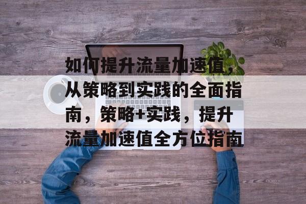 如何提升流量加速值,从策略到实践的全面指南,策略+实践,提升流量加速值全方位指南 如何提升流量加速值,从策略到实践的全面指南,策略+实践,提升流量加速值全方位指南