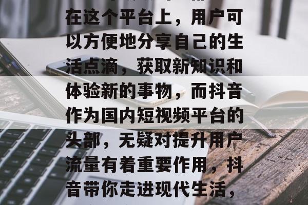 抖音已经成为人们生活中不可或缺的一部分。在这个平台上,用户可以方便地分享自己的生活点滴,获取新知识和体验新的事物,而抖音作为国内短视频平台的头部,无疑对提升用户流量有着重要作用,抖音带你走进现代生活,用户分享点滴、获得更多 抖音已经成为人们生活中不可或缺的一部分。在这个平台上,用户可以方便地分享自己的生活点滴,获取新知识和体验新的事物,而抖音作为国内短视频平台的头部,无疑对提升用户流量有着重要作用,抖音带你走进现代生活,用户分享点滴、获得更多
