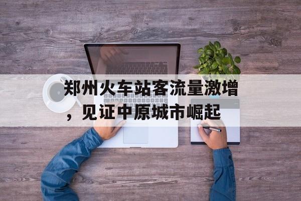 郑州火车站客流量激增,见证中原城市崛起 郑州火车站客流量激增,见证中原城市崛起