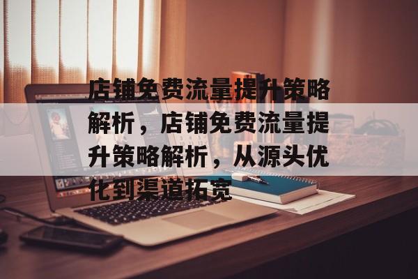 店铺免费流量提升策略解析,店铺免费流量提升策略解析,从源头优化到渠道拓宽 店铺免费流量提升策略解析,店铺免费流量提升策略解析,从源头优化到渠道拓宽