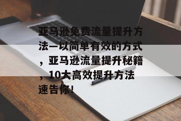 亚马逊免费流量提升方法—以简单有效的方式，亚马逊流量提升秘籍，10大高效提升方法速告你！
