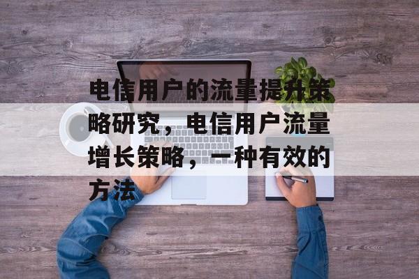 电信用户的流量提升策略研究,电信用户流量增长策略,一种有效的方法 电信用户的流量提升策略研究,电信用户流量增长策略,一种有效的方法