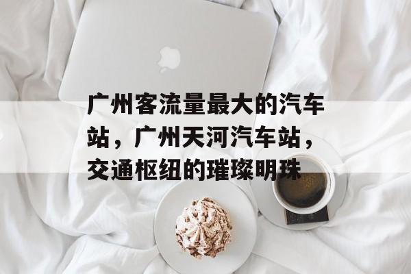 广州客流量最大的汽车站,广州天河汽车站,交通枢纽的璀璨明珠 广州客流量最大的汽车站,广州天河汽车站,交通枢纽的璀璨明珠