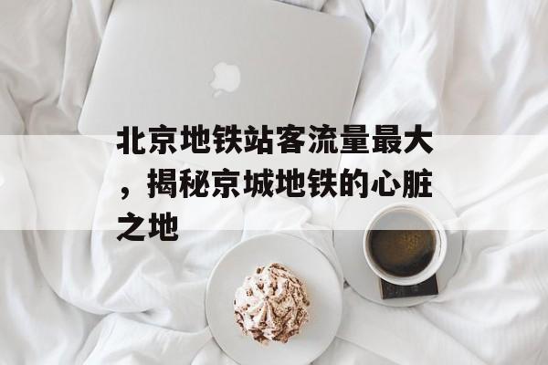 北京地铁站客流量最大,揭秘京城地铁的心脏之地 北京地铁站客流量最大,揭秘京城地铁的心脏之地