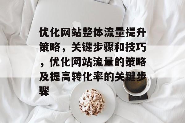 优化网站整体流量提升策略,关键步骤和技巧,优化网站流量的策略及提高转化率的关键步骤 优化网站整体流量提升策略,关键步骤和技巧,优化网站流量的策略及提高转化率的关键步骤