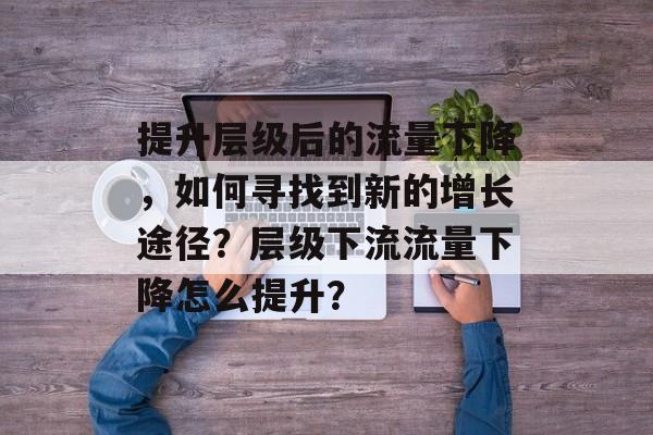 提升层级后的流量下降,如何寻找到新的增长途径?层级下流流量下降怎么提升? 提升层级后的流量下降,如何寻找到新的增长途径?层级下流流量下降怎么提升?
