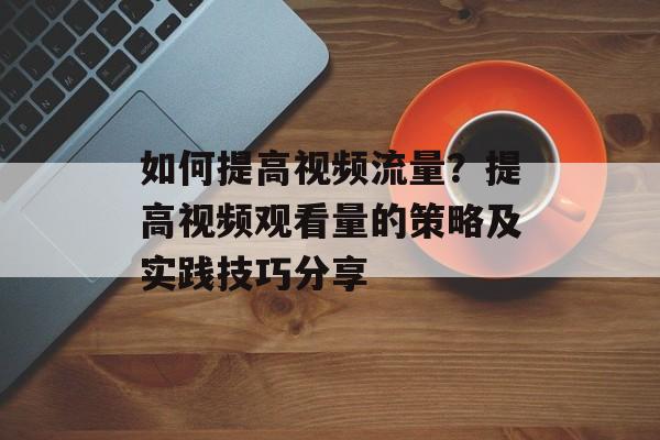 如何提高视频流量?提高视频观看量的策略及实践技巧分享 如何提高视频流量?提高视频观看量的策略及实践技巧分享