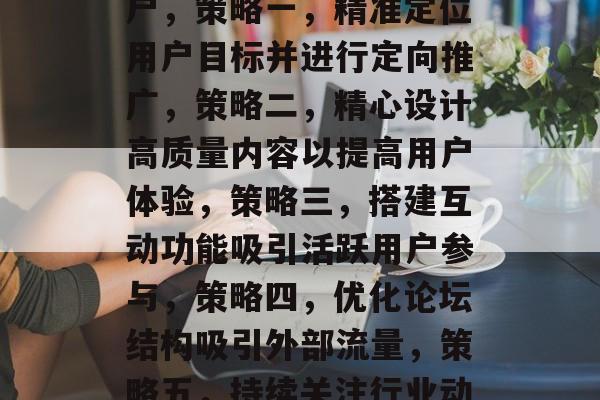 提升论坛流量的方法,如何有效吸引和留住用户,策略一,精准定位用户目标并进行定向推广,策略二,精心设计高质量内容以提高用户体验,策略三,搭建互动功能吸引活跃用户参与,策略四,优化论坛结构吸引外部流量,策略五,持续关注行业动态及热点话题提升论坛热度 提升论坛流量的方法,如何有效吸引和留住用户,策略一,精准定位用户目标并进行定向推广,策略二,精心设计高质量内容以提高用户体验,策略三,搭建互动功能吸引活跃用户参与,策略四,优化论坛结构吸引外部流量,策略五,持续关注行业动态及热点话题提升论坛热度