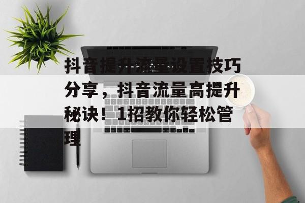 抖音提升流量设置技巧分享,抖音流量高提升秘诀!1招教你轻松管理 抖音提升流量设置技巧分享,抖音流量高提升秘诀!1招教你轻松管理