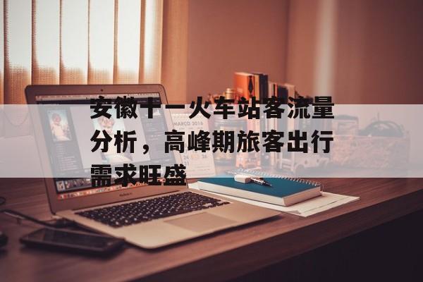 安徽十一火车站客流量分析,高峰期旅客出行需求旺盛 安徽十一火车站客流量分析,高峰期旅客出行需求旺盛