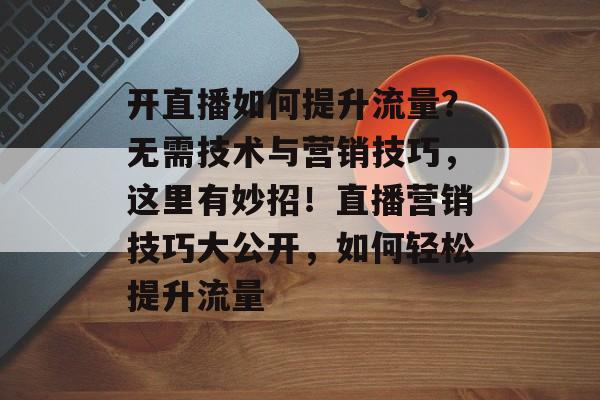 开直播如何提升流量?无需技术与营销技巧,这里有妙招!直播营销技巧大公开,如何轻松提升流量 开直播如何提升流量?无需技术与营销技巧,这里有妙招!直播营销技巧大公开,如何轻松提升流量