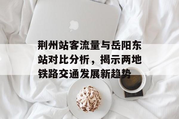 荆州站客流量与岳阳东站对比分析,揭示两地铁路交通发展新趋势 荆州站客流量与岳阳东站对比分析,揭示两地铁路交通发展新趋势