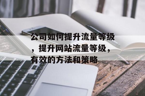 公司如何提升流量等级,提升网站流量等级,有效的方法和策略 公司如何提升流量等级,提升网站流量等级,有效的方法和策略
