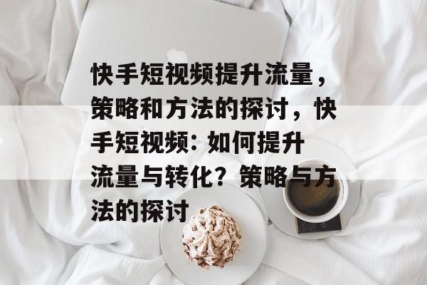 快手短视频提升流量,策略和方法的探讨,快手短视频: 如何提升流量与转化?策略与方法的探讨 快手短视频提升流量,策略和方法的探讨,快手短视频: 如何提升流量与转化?策略与方法的探讨