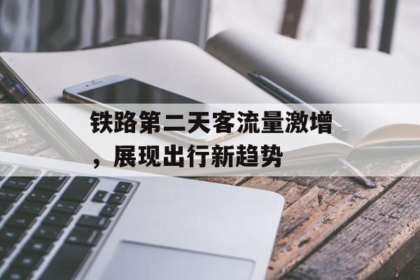铁路第二天客流量激增,展现出行新趋势 铁路第二天客流量激增,展现出行新趋势