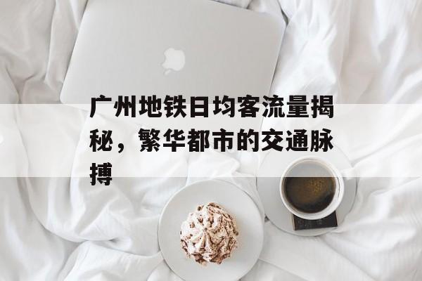 广州地铁日均客流量揭秘,繁华都市的交通脉搏 广州地铁日均客流量揭秘,繁华都市的交通脉搏