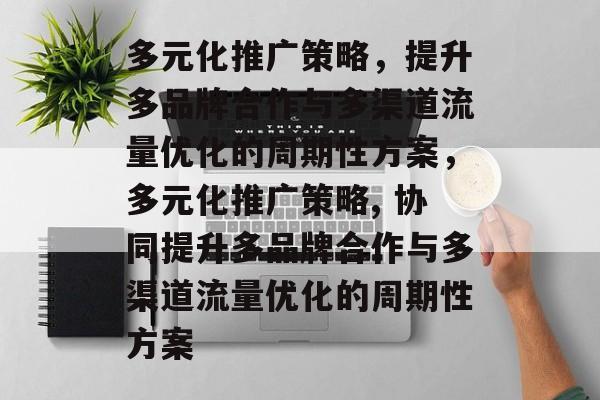 多元化推广策略,提升多品牌合作与多渠道流量优化的周期性方案,多元化推广策略, 协同提升多品牌合作与多渠道流量优化的周期性方案 多元化推广策略,提升多品牌合作与多渠道流量优化的周期性方案,多元化推广策略, 协同提升多品牌合作与多渠道流量优化的周期性方案