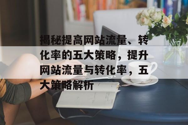 揭秘提高网站流量、转化率的五大策略，提升网站流量与转化率，五大策略解析