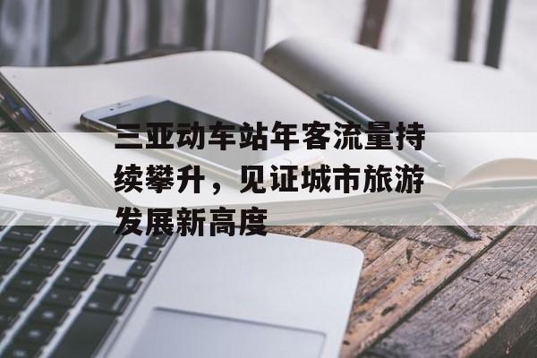 三亚动车站年客流量持续攀升,见证城市旅游发展新高度 三亚动车站年客流量持续攀升,见证城市旅游发展新高度