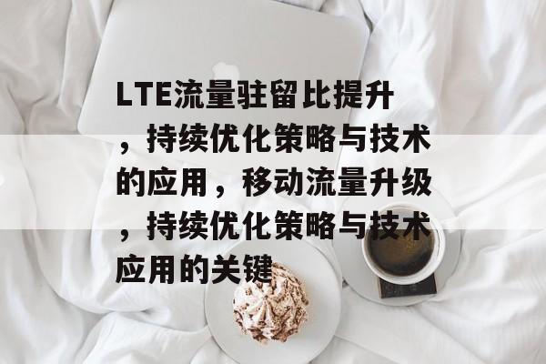 LTE流量驻留比提升,持续优化策略与技术的应用,移动流量升级,持续优化策略与技术应用的关键 LTE流量驻留比提升,持续优化策略与技术的应用,移动流量升级,持续优化策略与技术应用的关键