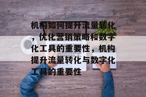 机构如何提升流量转化,优化营销策略和数字化工具的重要性,机构提升流量转化与数字化工具的重要性 机构如何提升流量转化,优化营销策略和数字化工具的重要性,机构提升流量转化与数字化工具的重要性