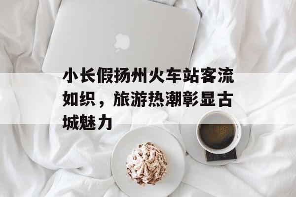小长假扬州火车站客流如织,旅游热潮彰显古城魅力 小长假扬州火车站客流如织,旅游热潮彰显古城魅力