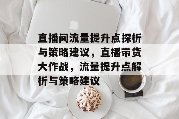 直播间流量提升点探析与策略建议，直播带货大作战，流量提升点解析与策略建议