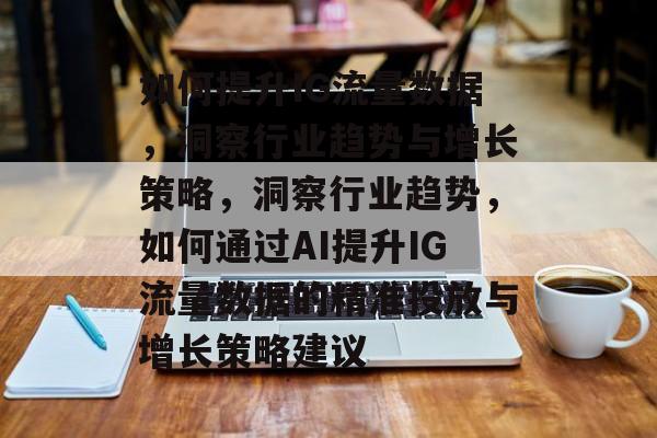 如何提升IG流量数据,洞察行业趋势与增长策略,洞察行业趋势,如何通过AI提升IG流量数据的精准投放与增长策略建议 如何提升IG流量数据,洞察行业趋势与增长策略,洞察行业趋势,如何通过AI提升IG流量数据的精准投放与增长策略建议