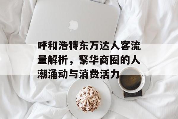 呼和浩特东万达人客流量解析,繁华商圈的人潮涌动与消费活力 呼和浩特东万达人客流量解析,繁华商圈的人潮涌动与消费活力