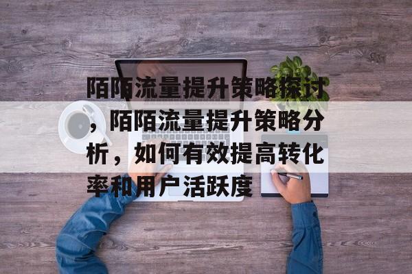 陌陌流量提升策略探讨，陌陌流量提升策略分析，如何有效提高转化率和用户活跃度