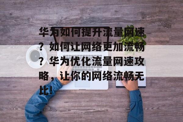 华为如何提升流量网速?如何让网络更加流畅?华为优化流量网速攻略,让你的网络流畅无比! 华为如何提升流量网速?如何让网络更加流畅?华为优化流量网速攻略,让你的网络流畅无比!