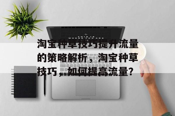 淘宝种草技巧提升流量的策略解析,淘宝种草技巧,如何提高流量? 淘宝种草技巧提升流量的策略解析,淘宝种草技巧,如何提高流量?