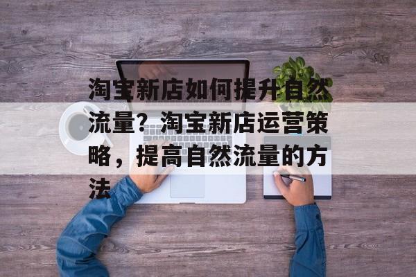 淘宝新店如何提升自然流量?淘宝新店运营策略,提高自然流量的方法 淘宝新店如何提升自然流量?淘宝新店运营策略,提高自然流量的方法