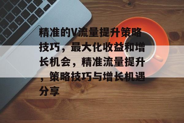 精准的V流量提升策略技巧,最大化收益和增长机会,精准流量提升,策略技巧与增长机遇分享 精准的V流量提升策略技巧,最大化收益和增长机会,精准流量提升,策略技巧与增长机遇分享