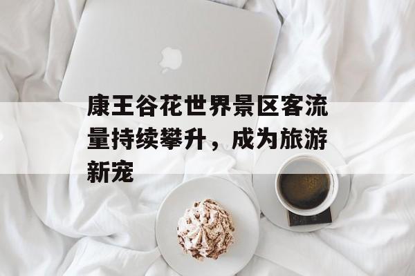康王谷花世界景区客流量持续攀升,成为旅游新宠 康王谷花世界景区客流量持续攀升,成为旅游新宠