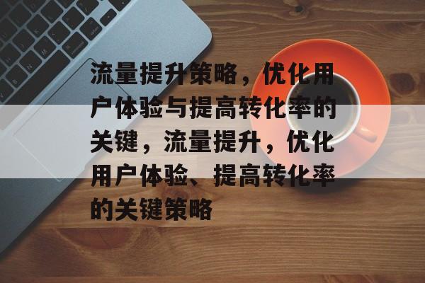 流量提升策略,优化用户体验与提高转化率的关键,流量提升,优化用户体验、提高转化率的关键策略 流量提升策略,优化用户体验与提高转化率的关键,流量提升,优化用户体验、提高转化率的关键策略
