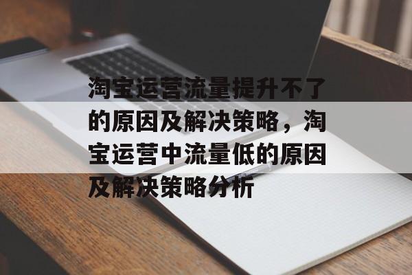 淘宝运营流量提升不了的原因及解决策略,淘宝运营中流量低的原因及解决策略分析 淘宝运营流量提升不了的原因及解决策略,淘宝运营中流量低的原因及解决策略分析
