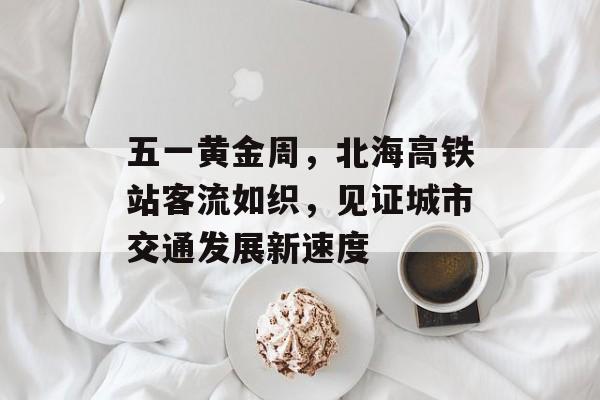 五一黄金周，北海高铁站客流如织，见证城市交通发展新速度