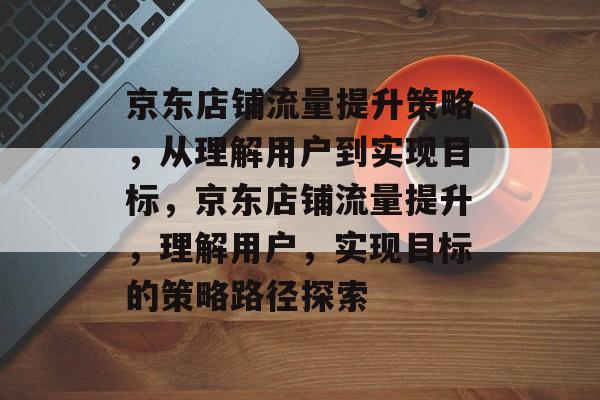 京东店铺流量提升策略,从理解用户到实现目标,京东店铺流量提升,理解用户,实现目标的策略路径探索 京东店铺流量提升策略,从理解用户到实现目标,京东店铺流量提升,理解用户,实现目标的策略路径探索