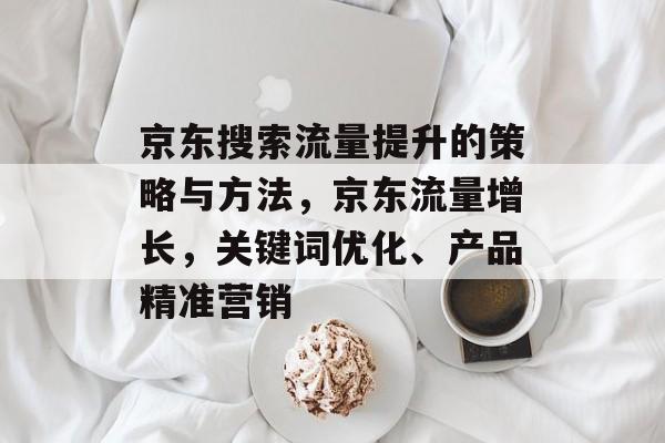 京东搜索流量提升的策略与方法，京东流量增长，关键词优化、产品精准营销