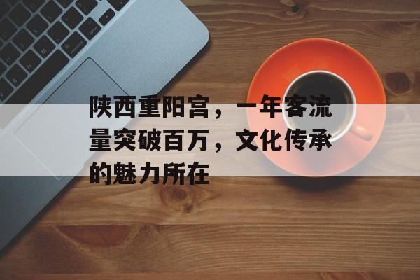 陕西重阳宫,一年客流量突破百万,文化传承的魅力所在 陕西重阳宫,一年客流量突破百万,文化传承的魅力所在