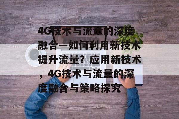 4G技术与流量的深度融合—如何利用新技术提升流量?应用新技术,4G技术与流量的深度融合与策略探究 4G技术与流量的深度融合—如何利用新技术提升流量?应用新技术,4G技术与流量的深度融合与策略探究
