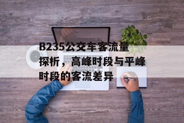 B235公交车客流量探析,高峰时段与平峰时段的客流差异 B235公交车客流量探析,高峰时段与平峰时段的客流差异