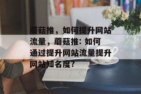 蘑菇推,如何提升网站流量,蘑菇推: 如何通过提升网站流量提升网站知名度? 蘑菇推,如何提升网站流量,蘑菇推: 如何通过提升网站流量提升网站知名度?