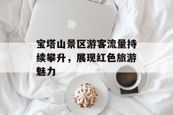 宝塔山景区游客流量持续攀升,展现红色旅游魅力 宝塔山景区游客流量持续攀升,展现红色旅游魅力