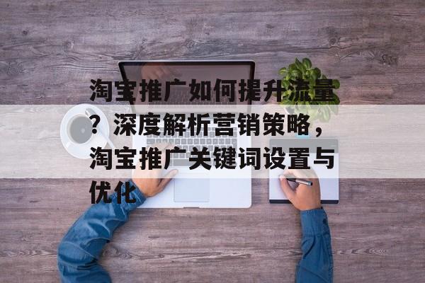 淘宝推广如何提升流量?深度解析营销策略,淘宝推广关键词设置与优化 淘宝推广如何提升流量?深度解析营销策略,淘宝推广关键词设置与优化