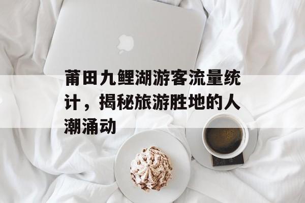 莆田九鲤湖游客流量统计,揭秘旅游胜地的人潮涌动 莆田九鲤湖游客流量统计,揭秘旅游胜地的人潮涌动