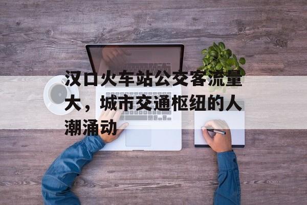 汉口火车站公交客流量大,城市交通枢纽的人潮涌动 汉口火车站公交客流量大,城市交通枢纽的人潮涌动