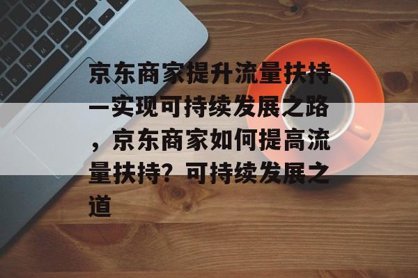 京东商家提升流量扶持—实现可持续发展之路,京东商家如何提高流量扶持?可持续发展之道 京东商家提升流量扶持—实现可持续发展之路,京东商家如何提高流量扶持?可持续发展之道