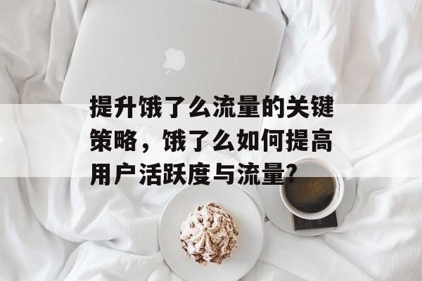 提升饿了么流量的关键策略,饿了么如何提高用户活跃度与流量? 提升饿了么流量的关键策略,饿了么如何提高用户活跃度与流量?
